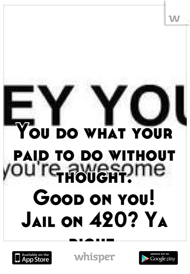 You do what your paid to do without thought. 
Good on you! 
Jail on 420? Ya right.