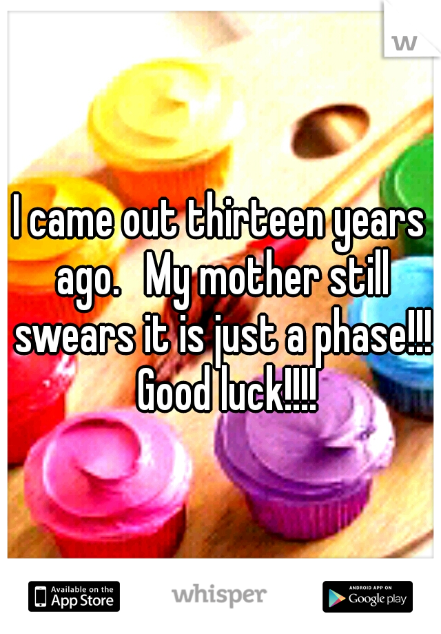 I came out thirteen years ago. 
My mother still swears it is just a phase!!! 
Good luck!!!! 