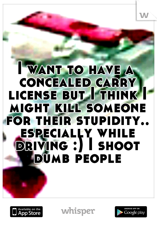 I want to have a concealed carry license but I think I might kill someone for their stupidity.. especially while driving :) I shoot dumb people