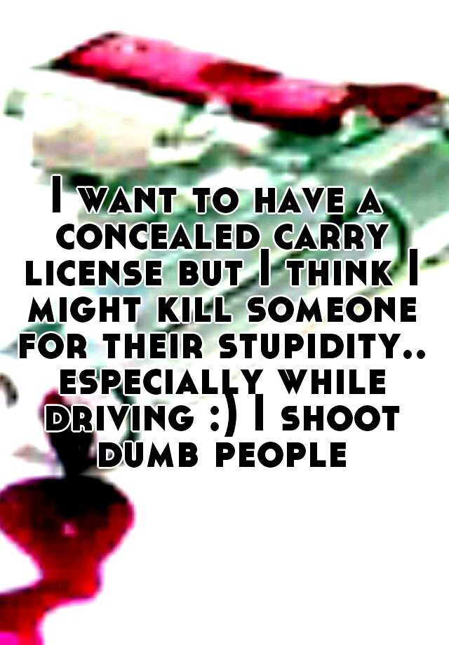 I want to have a concealed carry license but I think I might kill someone for their stupidity.. especially while driving :) I shoot dumb people