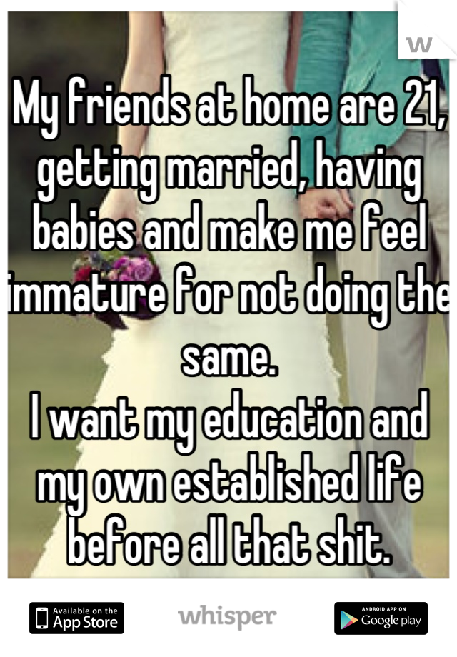 My friends at home are 21, getting married, having babies and make me feel immature for not doing the same.
I want my education and my own established life before all that shit.