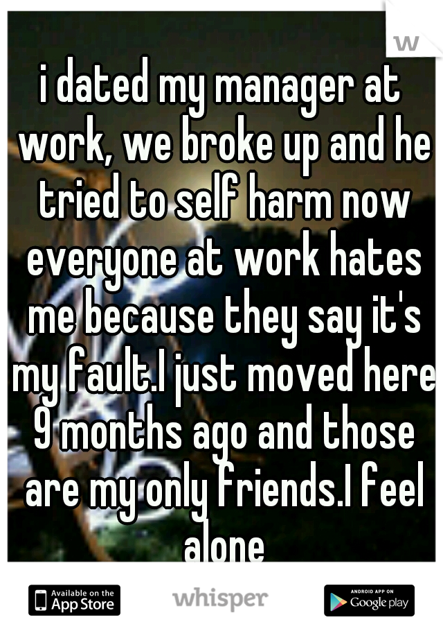 i dated my manager at work, we broke up and he tried to self harm now everyone at work hates me because they say it's my fault.I just moved here 9 months ago and those are my only friends.I feel alone