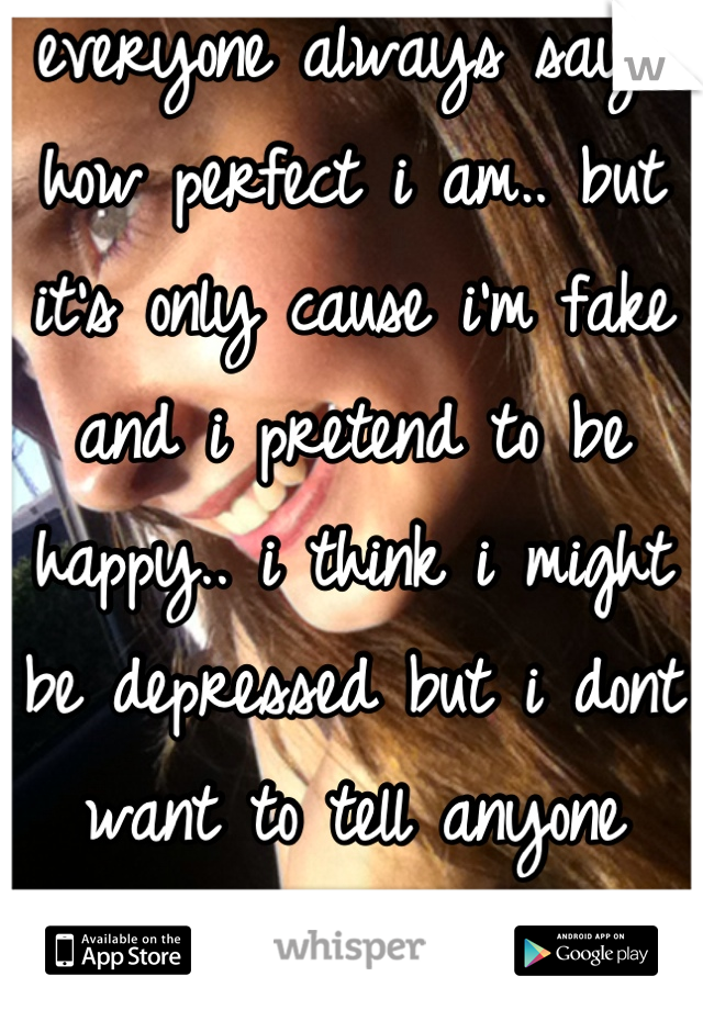 everyone always says how perfect i am.. but it's only cause i'm fake and i pretend to be happy.. i think i might be depressed but i dont want to tell anyone because im scared.