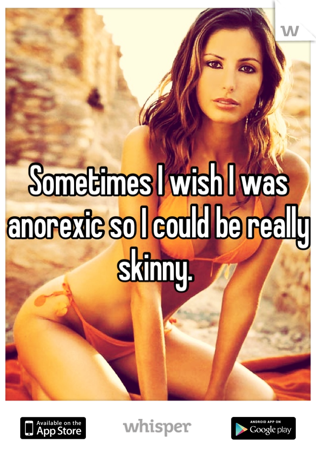 Sometimes I wish I was anorexic so I could be really skinny. 
