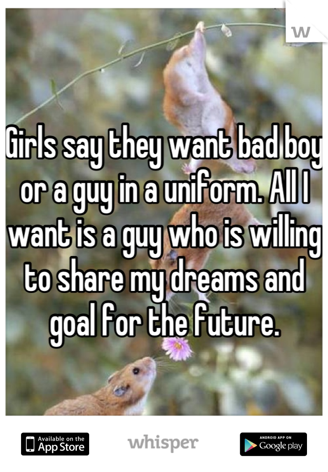 Girls say they want bad boy or a guy in a uniform. All I want is a guy who is willing to share my dreams and goal for the future.