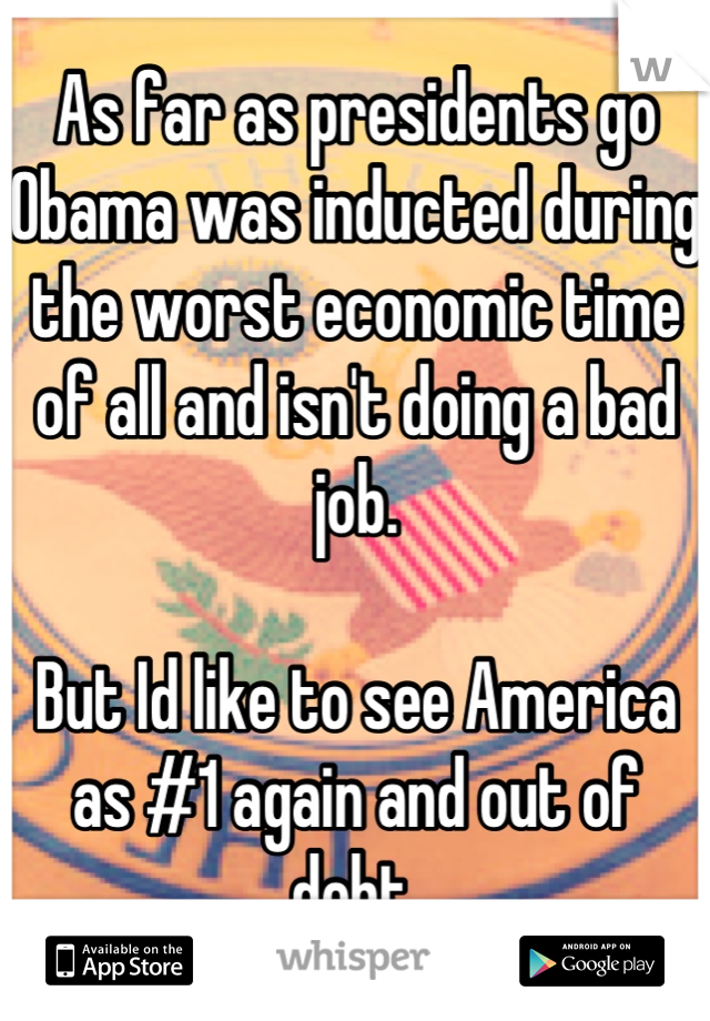As far as presidents go Obama was inducted during the worst economic time of all and isn't doing a bad job.

But Id like to see America as #1 again and out of debt.
