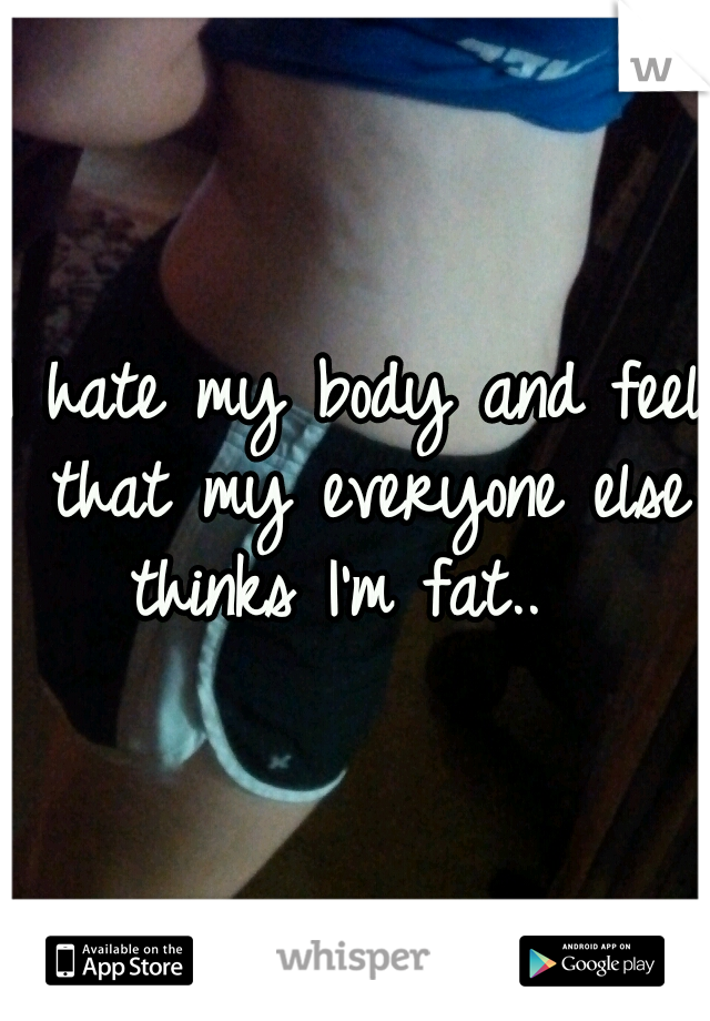 I hate my body and feel that my everyone else thinks I'm fat.. 
