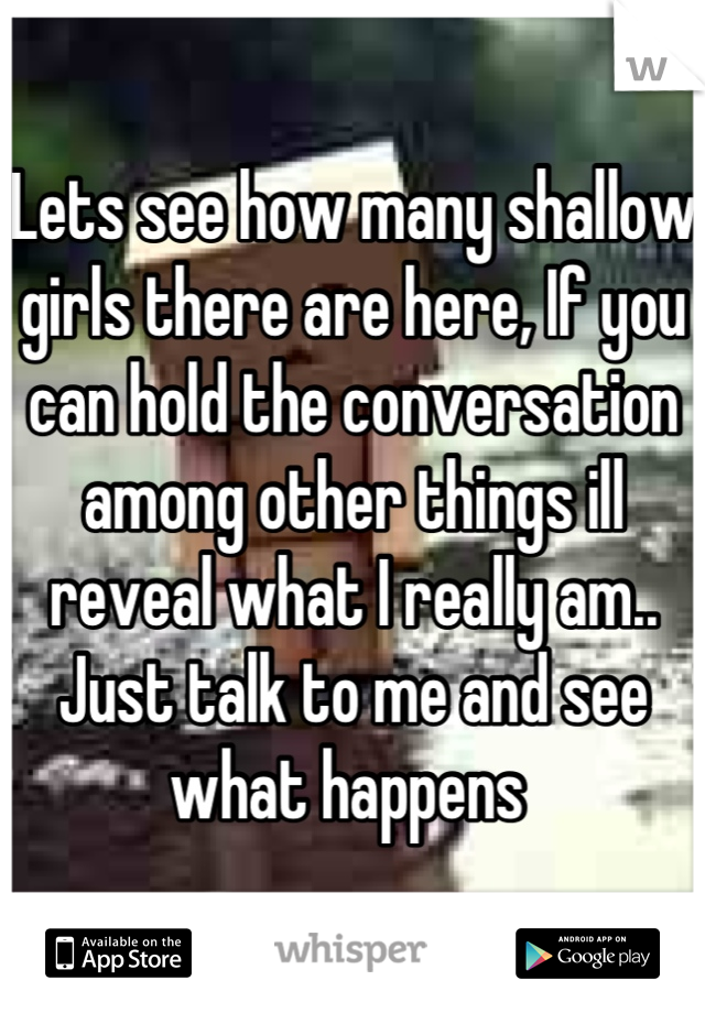 Lets see how many shallow girls there are here, If you can hold the conversation among other things ill reveal what I really am..
Just talk to me and see what happens 