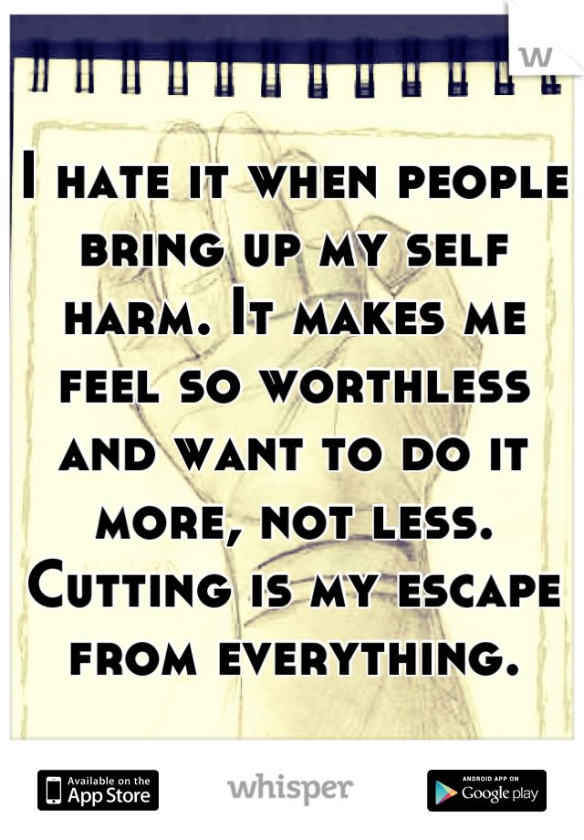 I hate it when people bring up my self harm. It makes me feel so worthless and want to do it more, not less. Cutting is my escape from everything.