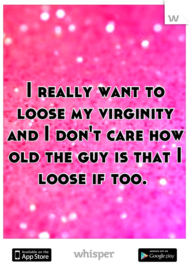 I really want to loose my virginity and I don't care how old the guy is that I loose if too. 