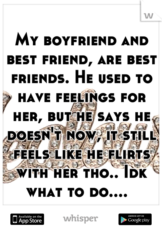 My boyfriend and best friend, are best friends. He used to have feelings for her, but he says he doesn't now, it still feels like he flirts with her tho.. Idk what to do....  