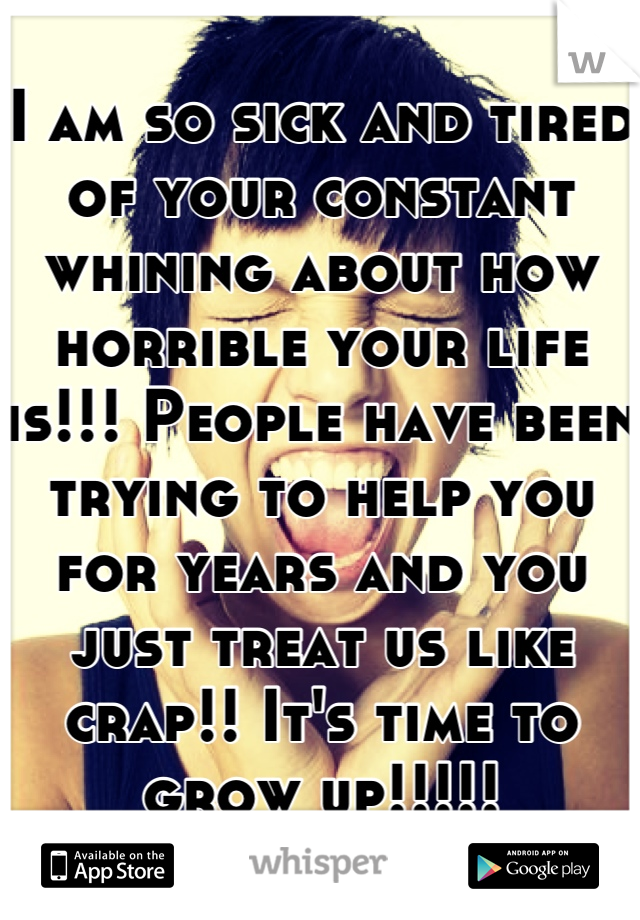 I am so sick and tired of your constant whining about how horrible your life is!!! People have been trying to help you for years and you just treat us like crap!! It's time to grow up!!!!!