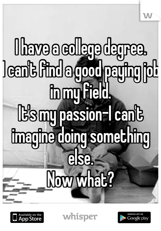 I have a college degree. 
I can't find a good paying job in my field. 
It's my passion-I can't imagine doing something else. 
Now what?