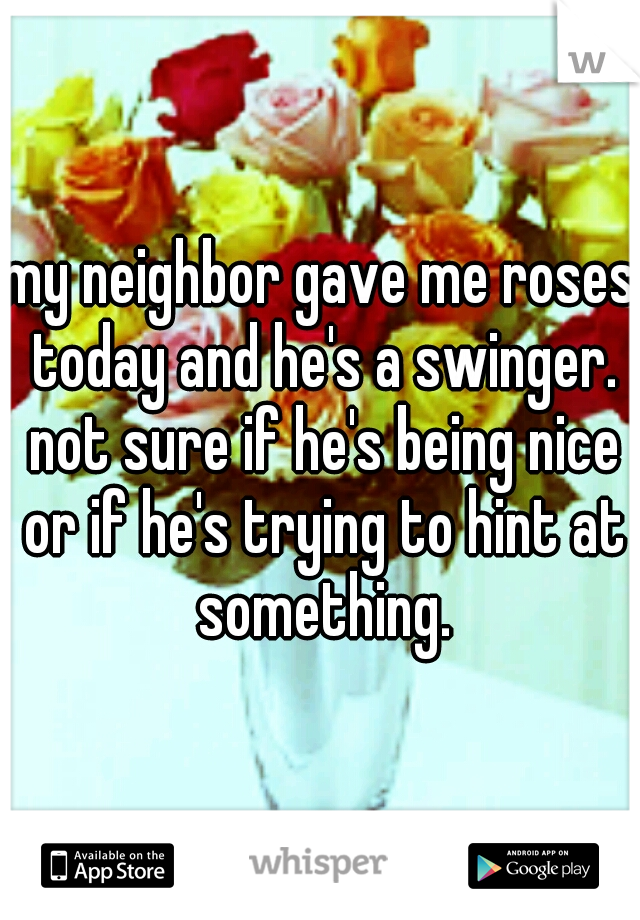 my neighbor gave me roses today and he's a swinger. not sure if he's being nice or if he's trying to hint at something.