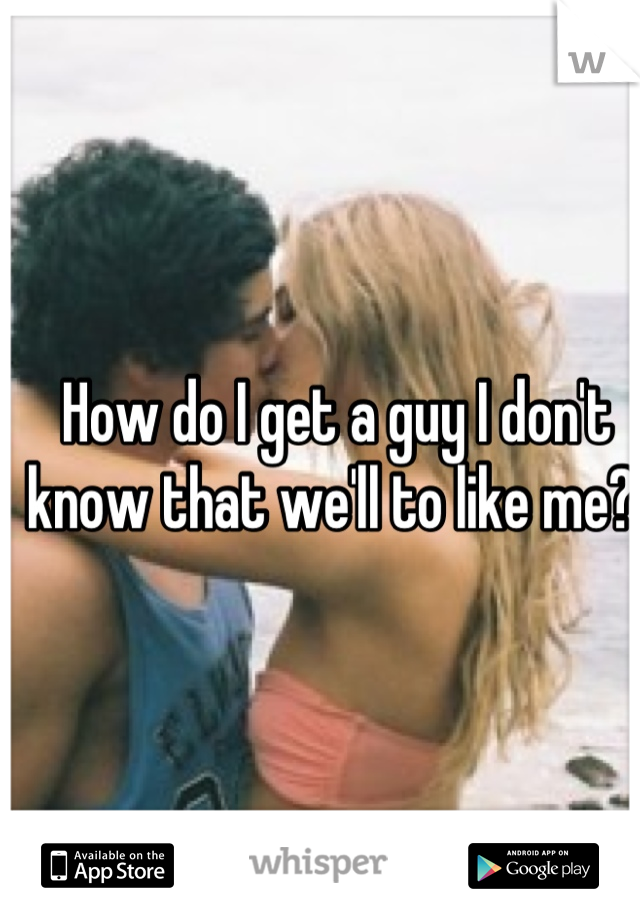 How do I get a guy I don't know that we'll to like me? 