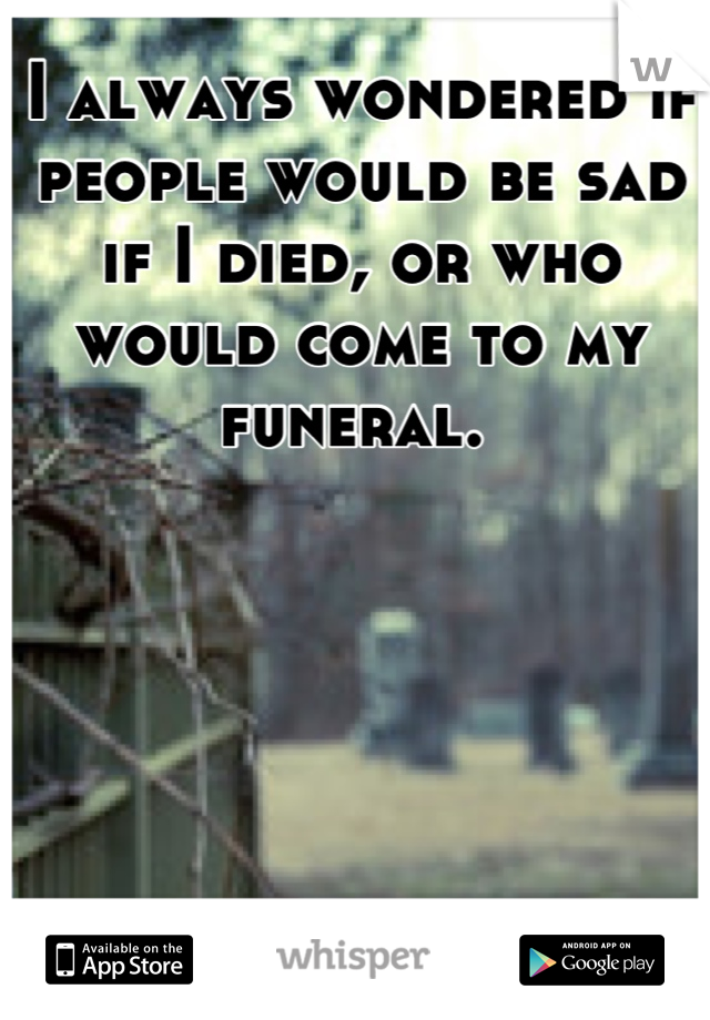 I always wondered if people would be sad if I died, or who would come to my funeral. 