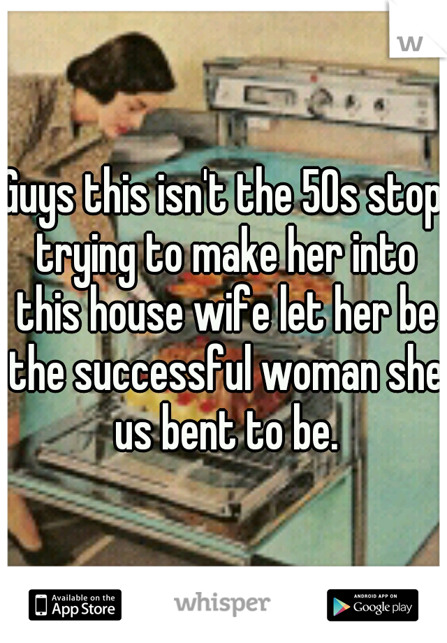 Guys this isn't the 50s stop trying to make her into this house wife let her be the successful woman she us bent to be.