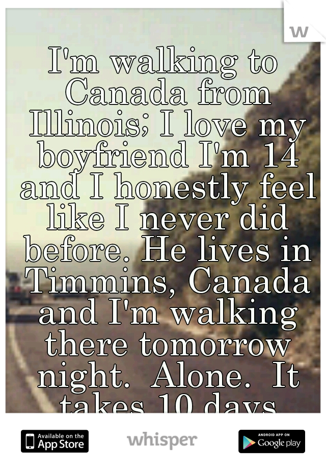 I'm walking to Canada from Illinois; I love my boyfriend I'm 14 and I honestly feel like I never did before. He lives in Timmins, Canada and I'm walking there tomorrow night.  Alone.  It takes 10 days