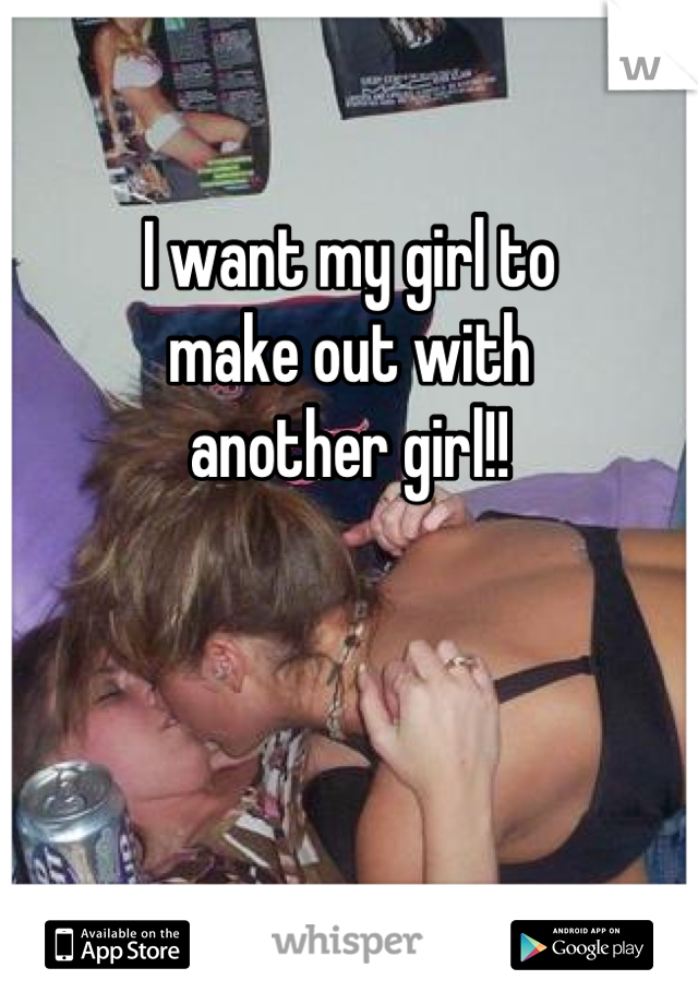 I want my girl to
make out with
another girl!!



