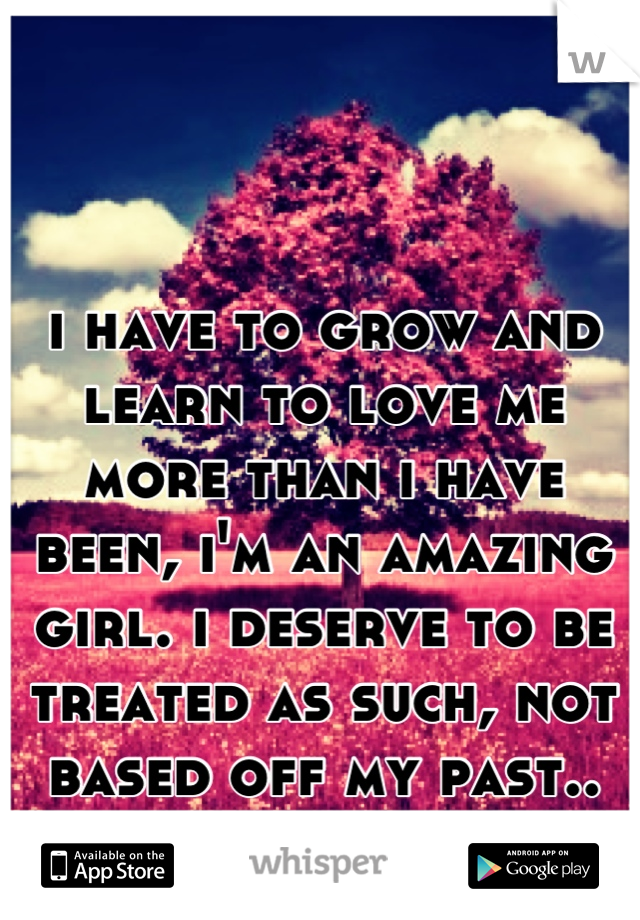 i have to grow and learn to love me more than i have been, i'm an amazing girl. i deserve to be treated as such, not based off my past..