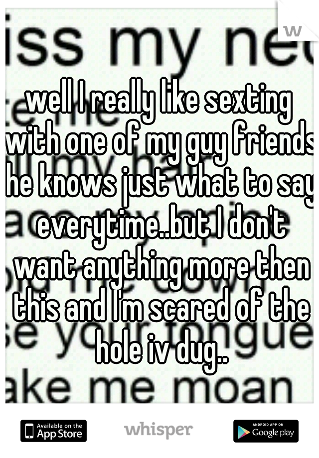 well I really like sexting with one of my guy friends he knows just what to say everytime..but I don't want anything more then this and I'm scared of the hole iv dug..