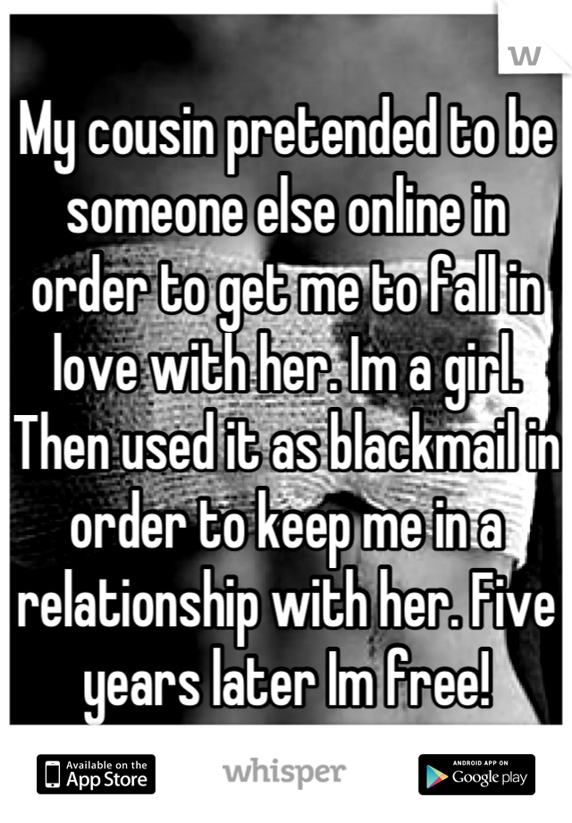 My cousin pretended to be someone else online in order to get me to fall in love with her. Im a girl. Then used it as blackmail in order to keep me in a relationship with her. Five years later Im free!
