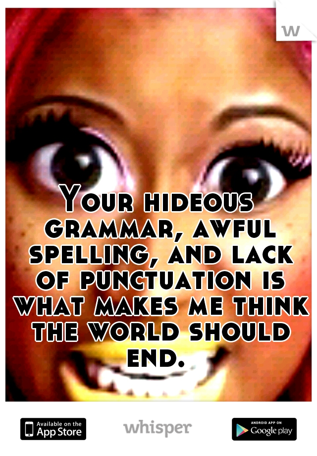 Your hideous grammar, awful spelling, and lack of punctuation is what makes me think the world should end. 