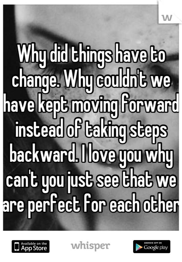 Why did things have to change. Why couldn't we have kept moving forward instead of taking steps backward. I love you why can't you just see that we are perfect for each other 