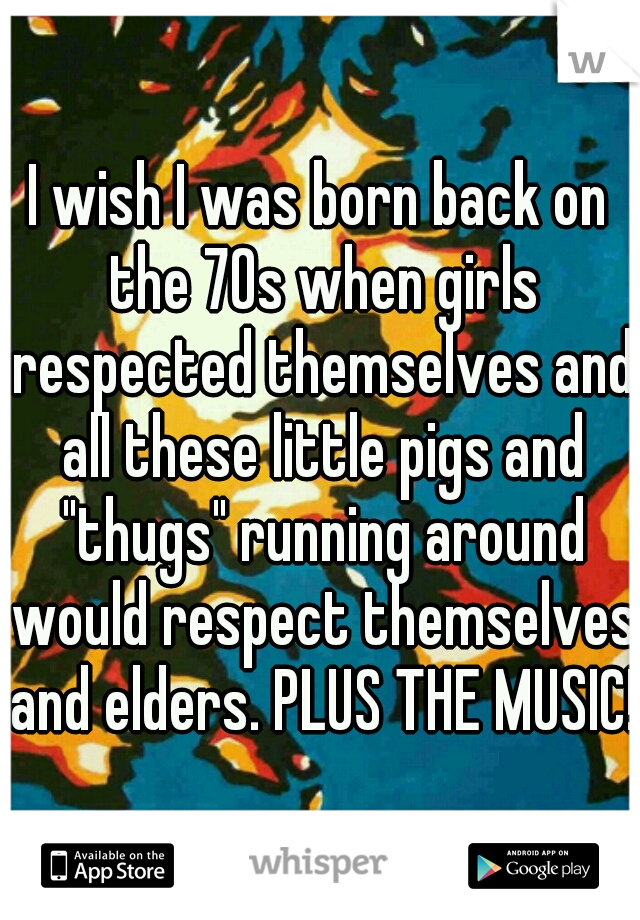 I wish I was born back on the 70s when girls respected themselves and all these little pigs and "thugs" running around would respect themselves and elders. PLUS THE MUSIC!