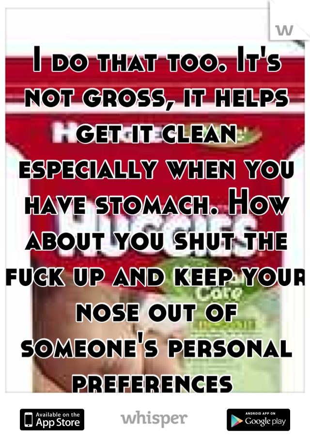 I do that too. It's not gross, it helps get it clean especially when you have stomach. How about you shut the fuck up and keep your nose out of someone's personal preferences 