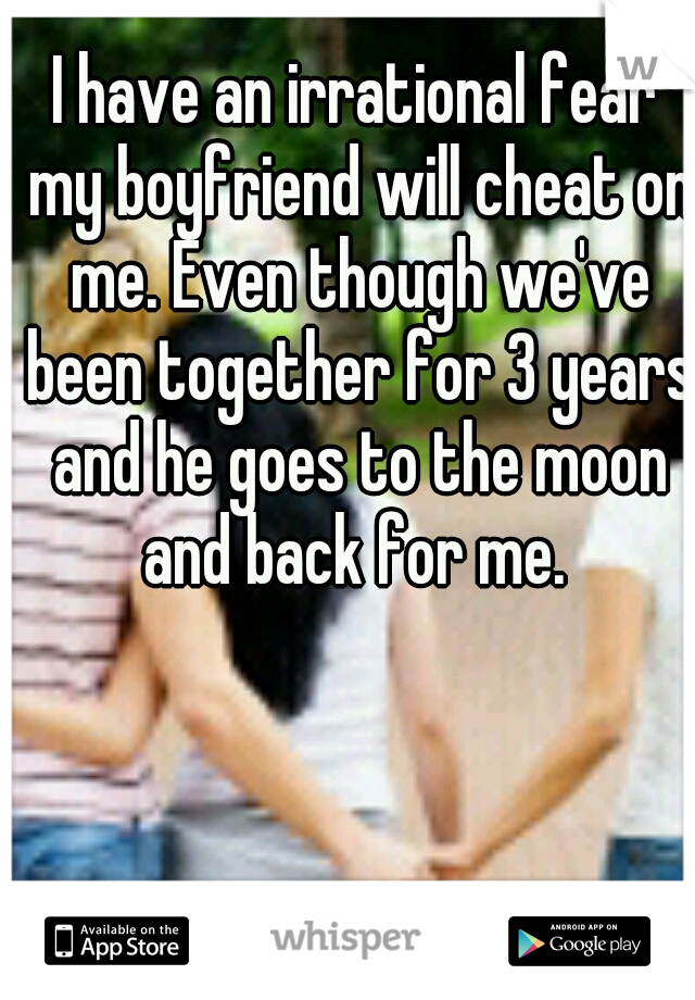 I have an irrational fear my boyfriend will cheat on me. Even though we've been together for 3 years and he goes to the moon and back for me. 