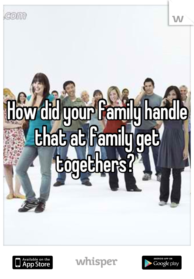 How did your family handle that at family get togethers? 