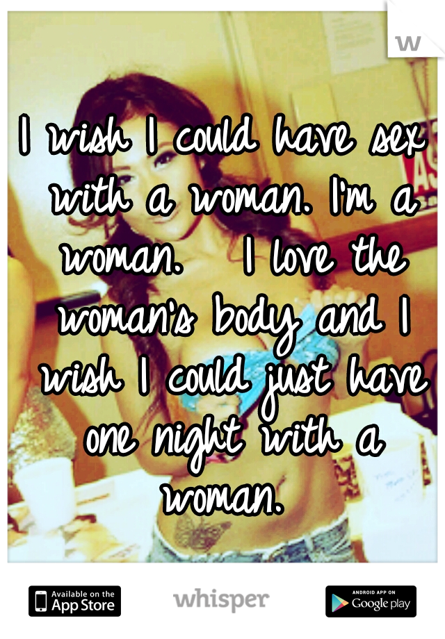 I wish I could have sex with a woman. I'm a woman. 

I love the woman's body and I wish I could just have one night with a woman. 