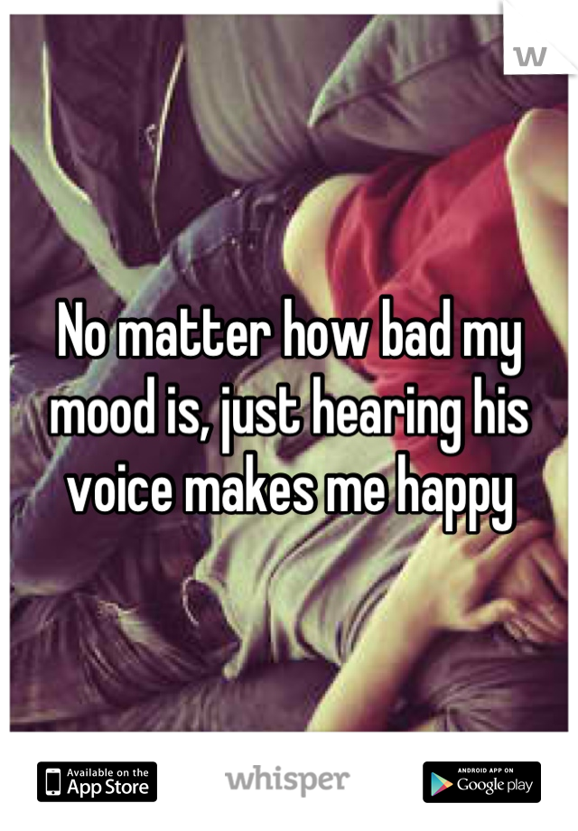 No matter how bad my mood is, just hearing his voice makes me happy