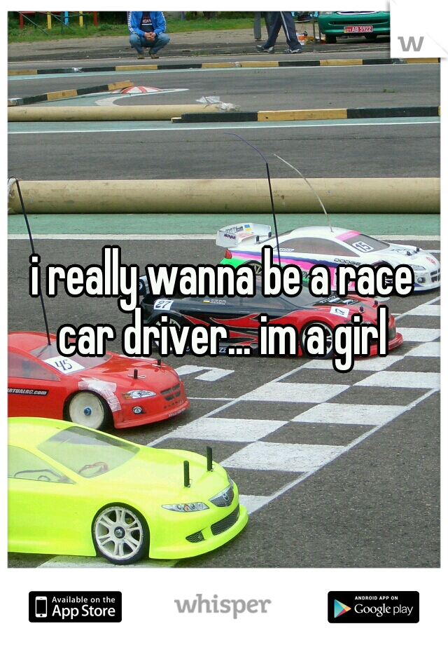 i really wanna be a race car driver... im a girl 