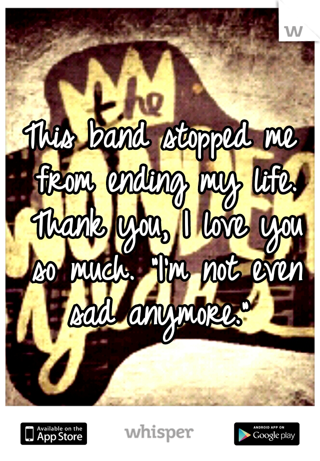 This band stopped me from ending my life. Thank you, I love you so much. "I'm not even sad anymore." 