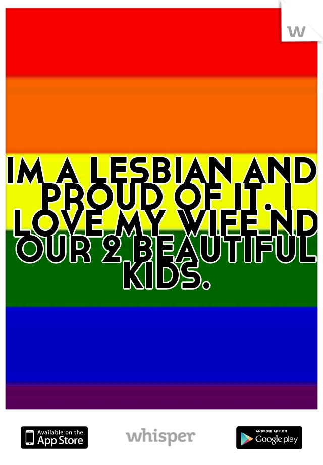 IM A LESBIAN AND PROUD OF IT. I LOVE MY WIFE ND OUR 2 BEAUTIFUL KIDS.