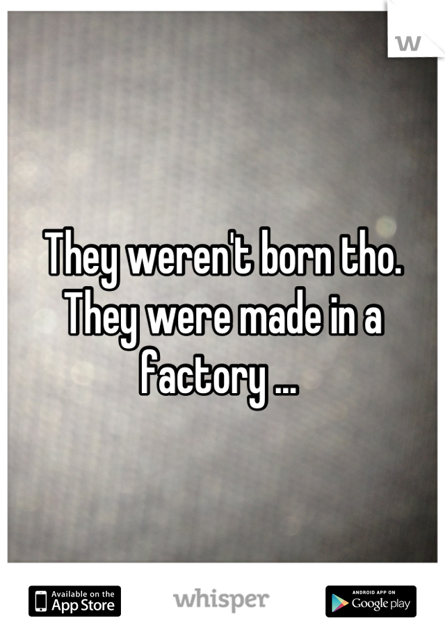 They weren't born tho. 
They were made in a factory ... 
