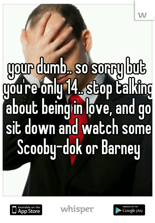 your dumb.. so sorry but you're only 14.. stop talking about being in love, and go sit down and watch some Scooby-dok or Barney
