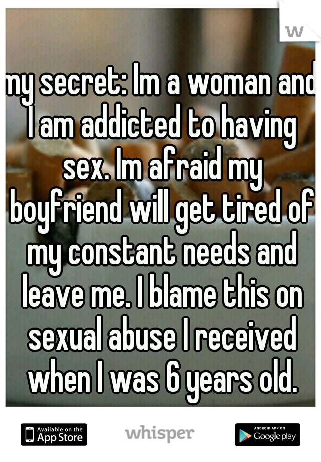 my secret: Im a woman and I am addicted to having sex. Im afraid my boyfriend will get tired of my constant needs and leave me. I blame this on sexual abuse I received when I was 6 years old.