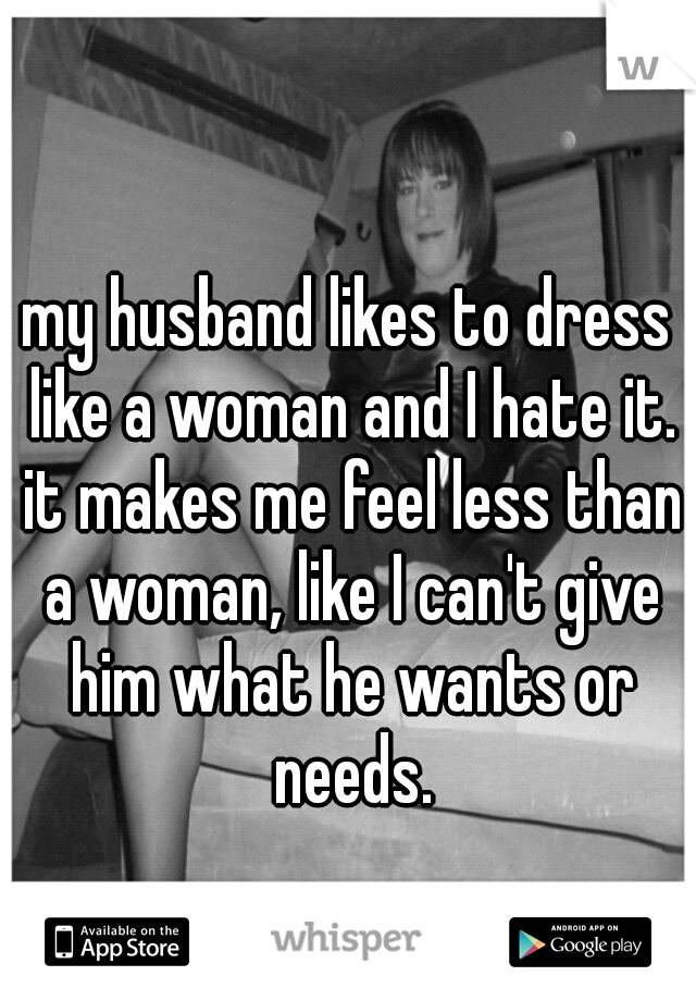my husband likes to dress like a woman and I hate it. it makes me feel less than a woman, like I can't give him what he wants or needs.