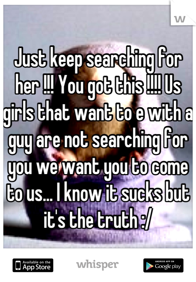 Just keep searching for her !!! You got this !!!! Us girls that want to e with a guy are not searching for you we want you to come to us... I know it sucks but it's the truth :/