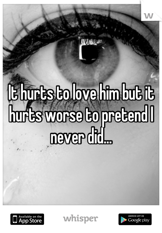 It hurts to love him but it hurts worse to pretend I never did...
