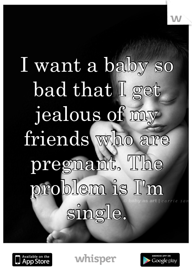 I want a baby so bad that I get jealous of my friends who are pregnant. The problem is I'm single.