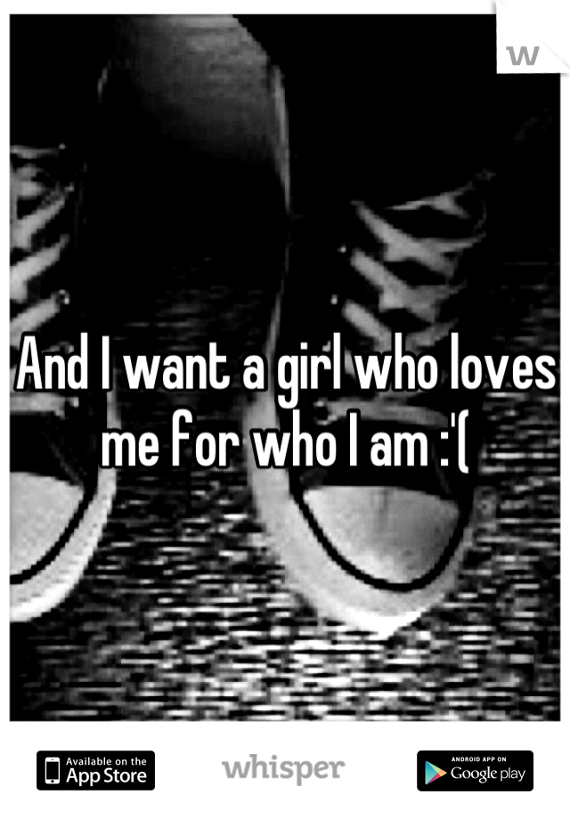 And I want a girl who loves me for who I am :'(
