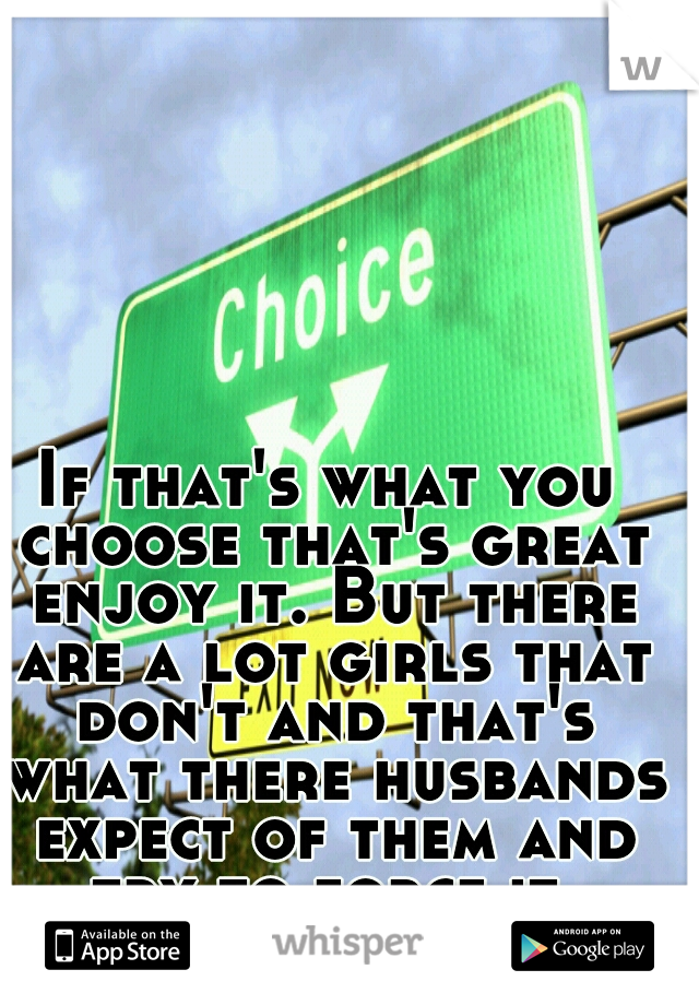 If that's what you choose that's great enjoy it. But there are a lot girls that don't and that's what there husbands expect of them and try to force it.