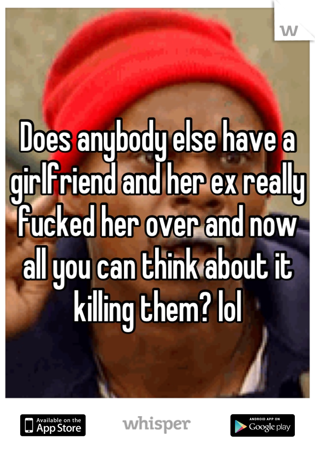 Does anybody else have a girlfriend and her ex really fucked her over and now all you can think about it killing them? lol