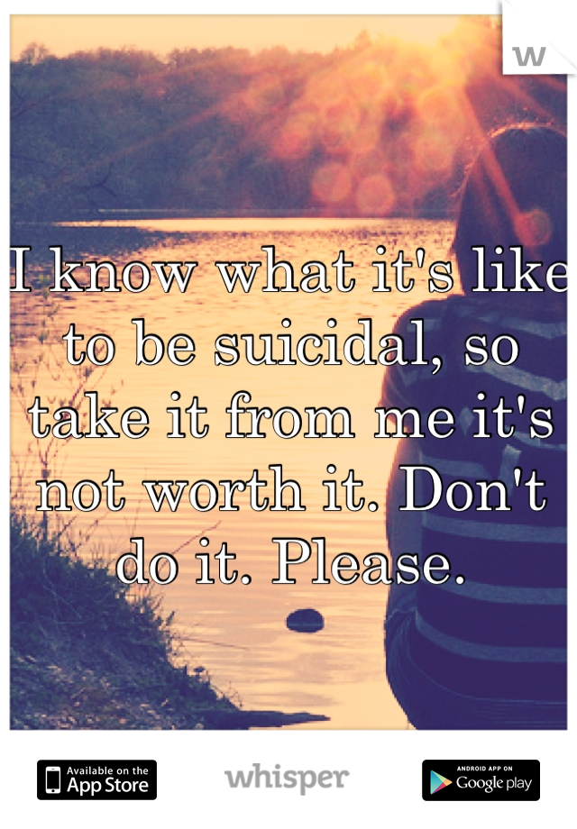 I know what it's like to be suicidal, so take it from me it's not worth it. Don't do it. Please.