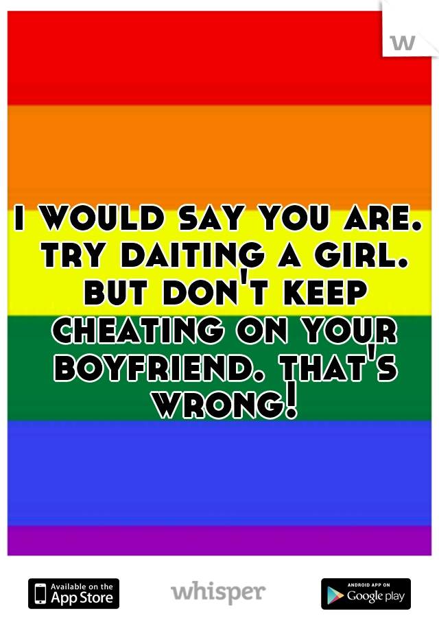 i would say you are. try daiting a girl. but don't keep cheating on your boyfriend. that's wrong!