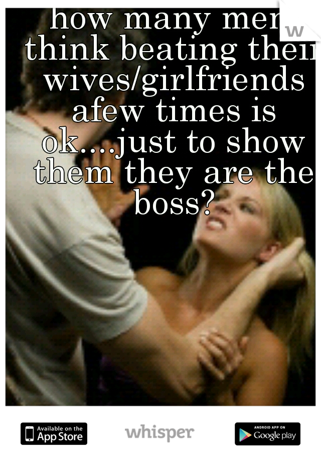 how many men think beating their wives/girlfriends afew times is ok....just to show them they are the boss?